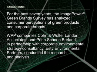 BACKGROUND


For the past seven years, the ImagePower®
Green Brands Survey has analyzed
consumer perceptions of green products
and corporate brands.

WPP companies Cohn & Wolfe, Landor
Associates, and Penn Schoen Berland,
in partnership with corporate environmental
strategy consultancy, Esty Environmental
Partners, conducted the research
and analysis.
 