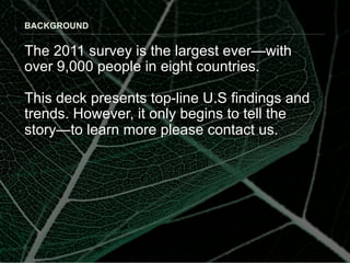 BACKGROUND


The 2011 survey is the largest ever—with
over 9,000 people in eight countries.

This deck presents top-line U.S findings and
trends. However, it only begins to tell the
story—to learn more please contact us.
 