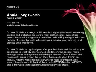 ABOUT US


Annie Longsworth
COHN & WOLFE

(415) 365-8521
annie.longsworth@cohnwolfe.com


Cohn & Wolfe is a strategic public relations agency dedicated to creating,
building and protecting the world’s most prolific brands. With offices
around the world, the agency is committed to breaking new ground in the
delivery of cross-channel media strategies, creative programming, and
practice area excellence.

Cohn & Wolfe is recognized year after year by clients and the industry for
excellence in creativity, client service, digital communications, media
strategy, senior management and strategic counsel. Cohn & Wolfe also
consistently ranks among the top “Best Agencies to Work For” in an
annual, industry-wide employee survey. For more information, visit:
www.cohnwolfe.com. Cohn & Wolfe is part of WPP (Nasdaq: WPPGY),
one of the world’s largest communications services group.
 