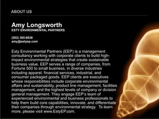 ABOUT US


Amy Longsworth
ESTY ENVIRONMENTAL PARTNERS

(202) 365-6638
amy@estyep.com


Esty Environmental Partners (EEP) is a management
consultancy working with corporate clients to build high-
impact environmental strategies that create sustainable
business value. EEP serves a range of companies, from
Fortune 500 to small business, in diverse industries
including apparel, financial services, industrial, and
consumer packaged goods. EEP clients are executives
whose responsibilities include corporate environmental
affairs and sustainability, product line management, facilities
management, and the highest levels of company or division
general management. They engage EEP’s team of
experienced environmental and business professionals to
help them build core capabilities, innovate, and differentiate
their companies through environmental strategy. To learn
more, please visit www.EstyEP.com.
 