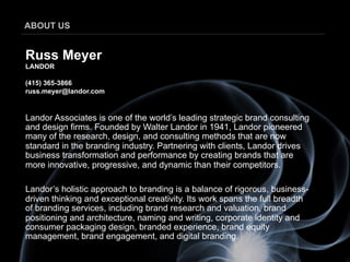 ABOUT US


Russ Meyer
LANDOR

(415) 365-3866
russ.meyer@landor.com


Landor Associates is one of the world’s leading strategic brand consulting
and design firms. Founded by Walter Landor in 1941, Landor pioneered
many of the research, design, and consulting methods that are now
standard in the branding industry. Partnering with clients, Landor drives
business transformation and performance by creating brands that are
more innovative, progressive, and dynamic than their competitors.

Landor’s holistic approach to branding is a balance of rigorous, business-
driven thinking and exceptional creativity. Its work spans the full breadth
of branding services, including brand research and valuation, brand
positioning and architecture, naming and writing, corporate identity and
consumer packaging design, branded experience, brand equity
management, brand engagement, and digital branding.
 