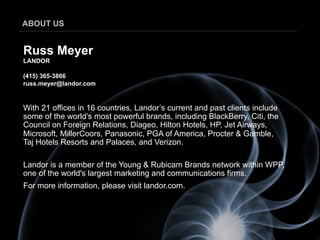 ABOUT US


Russ Meyer
LANDOR

(415) 365-3866
russ.meyer@landor.com


With 21 offices in 16 countries, Landor’s current and past clients include
some of the world’s most powerful brands, including BlackBerry, Citi, the
Council on Foreign Relations, Diageo, Hilton Hotels, HP, Jet Airways,
Microsoft, MillerCoors, Panasonic, PGA of America, Procter & Gamble,
Taj Hotels Resorts and Palaces, and Verizon.

Landor is a member of the Young & Rubicam Brands network within WPP,
one of the world's largest marketing and communications firms.
For more information, please visit landor.com.
 