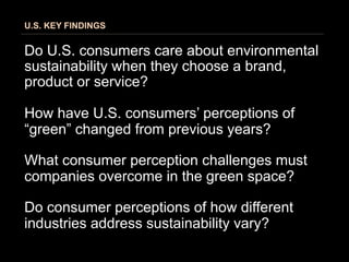 U.S. KEY FINDINGS


Do U.S. consumers care about environmental
sustainability when they choose a brand,
product or service?

How have U.S. consumers’ perceptions of
“green” changed from previous years?

What consumer perception challenges must
companies overcome in the green space?

Do consumer perceptions of how different
industries address sustainability vary?
 