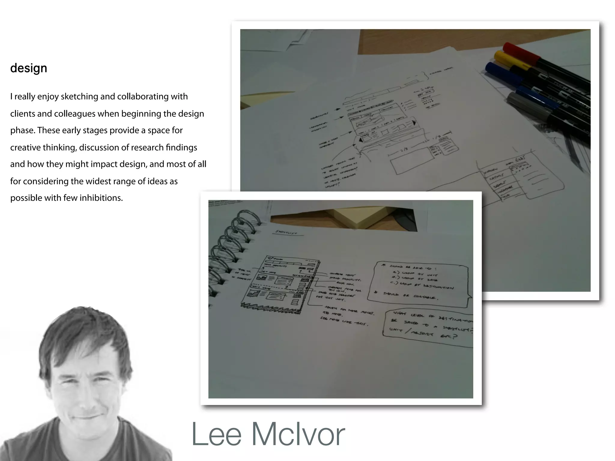 Lee McIvor
design

I really enjoy sketching and collaborating with
clients and colleagues when beginning the design
phase. These early stages provide a space for
creative thinking, discussion of research ndings
and how they might impact design, and most of all
for considering the widest range of ideas as
possible with few inhibitions.




                                                  Lee McIvor
 