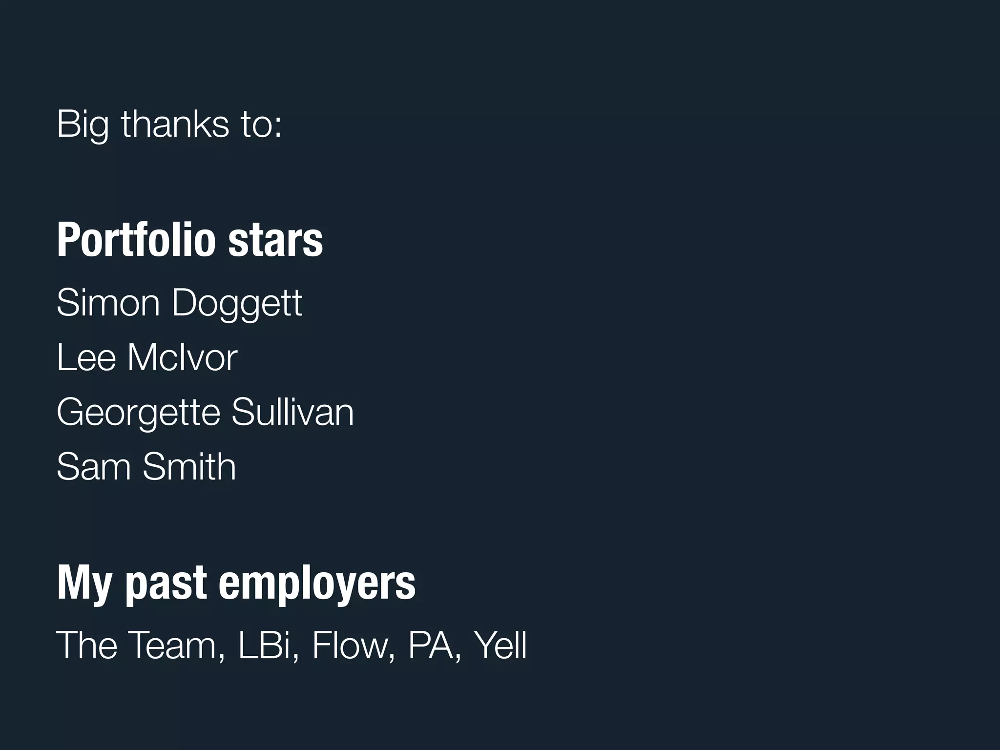 Big thanks to:


Portfolio stars
Simon Doggett
Lee McIvor
Georgette Sullivan
Sam Smith


My past employers
The Team, LBi, Flow, PA, Yell
 