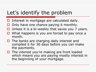 Let’s identify the problem
 Interest in mortgage are calculated daily.
 Only have one chance paying it monthly.
 Unless it is a bi-weekly that saves you 7 years.
 What happens is you are forced to pay once a
  month.
 The banks are charging daily interest and
  compiled it for 30 days before you can make
  the payments.
 The interest you’re making are front loaded
  which means you are paying mostly interest in
  the beginning of your mortgage.
 