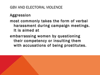 GBV AND ELECTORAL VIOLENCE
Aggression
most commonly takes the form of verbal
harassment during campaign meetings.
It is aimed at
embarrassing women by questioning
their competency or insulting them
with accusations of being prostitutes.

 