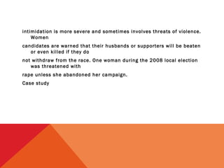 intimidation is more severe and sometimes involves threats of violence.
Women
candidates are warned that their husbands or supporters will be beaten
or even killed if they do
not withdraw from the race. One woman during the 2008 local election
was threatened with
rape unless she abandoned her campaign.
Case study

 