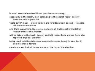 In rural areas where traditional practices are strong,
especially in the North, men belonging to the secret “poro” society
threaten to bring out the
“poro devil” mask – which women are forbidden from seeing – to scare
off female candidates
and their supporters. More extreme forms of traditional intimidation
involve threats that women
will be taken to the bush, beaten and left there. Some women have also
reported physical violence
being used to intimidate, most commonly stones being thrown, but in
one instance a female
candidate was locked in her house on the day of the election.

 
