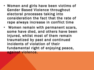 • Women and girls have been victims of
Gender Based Violence throughout
electoral processes taking into
consideration the fact that the rate of
rape always increase in conflict time
• Women remain with permanent scars,
some have died, and others have been
injured, whilst most of them remain
traumatized by past and continued
incidents of violation of their
fundamental right of enjoying peace,
against violence.

 