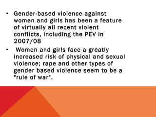 • Gender-based violence against
women and girls has been a feature
of virtually all recent violent
conflicts, including the PEV in
2007/08
• Women and girls face a greatly
increased risk of physical and sexual
violence; rape and other types of
gender based violence seem to be a
"rule of war".

 