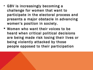 • GBV is increasingly becoming a
challenge for women that want to
participate in the electoral process and
presents a major obstacle in advancing
women’s position in society.
 Women who want their voices to be
heard when critical political decisions
are being made risk losing their lives or
being violently attacked by those
people opposed to their participation

 