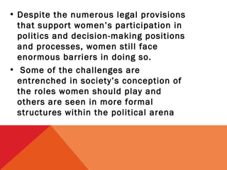 • Despite the numerous legal provisions
that support women’s participation in
politics and decision-making positions
and processes, women still face
enormous barriers in doing so.
• Some of the challenges are
entrenched in society’s conception of
the roles women should play and
others are seen in more formal
structures within the political arena

 