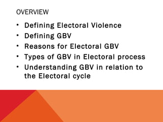 OVERVIEW
•
•
•
•
•

Defining Electoral Violence
Defining GBV
Reasons for Electoral GBV
Types of GBV in Electoral process
Understanding GBV in relation to
the Electoral cycle

 