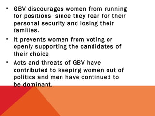• GBV discourages women from running
for positions since they fear for their
personal security and losing their
families.
• It prevents women from voting or
openly supporting the candidates of
their choice
• Acts and threats of GBV have
contributed to keeping women out of
politics and men have continued to
be dominant.

 