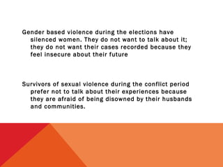 Gender based violence during the elections have
silenced women. They do not want to talk about it;
they do not want their cases recorded because they
feel insecure about their future

Survivors of sexual violence during the conflict period
prefer not to talk about their experiences because
they are afraid of being disowned by their husbands
and communities.

 