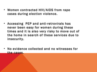 • Women contracted HIV/AIDS from rape
cases during election violence.
• Accessing PEP and anti-retrovirals has
never been easy for women during these
times and it is also very risky to move out of
the home in search of these services due to
insecurity.
• No evidence collected and no witnesses for
the cases.

 
