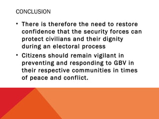 CONCLUSION
• There is therefore the need to restore
confidence that the security forces can
protect civilians and their dignity
during an electoral process
• Citizens should remain vigilant in
preventing and responding to GBV in
their respective communities in times
of peace and conflict.

 