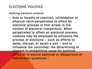 ELECTORAL VIOLENCE
Defining electoral violence:
“… Acts

or threats of coercion, intimidation or
physical harm perpetrated to affect an
electoral process or that arises in the
context of electoral competition. When
perpetrated to affect an electoral process,
violence may be employed to influence the
process of elections – such as efforts to
delay, disrupt, or derail a poll – and to
influence the outcomes: the determining of
winners in competitive races for political
office or to secure approval or disapproval of
referendum questions.”

 