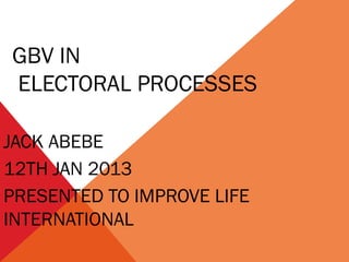 GBV IN
ELECTORAL PROCESSES
JACK ABEBE
12TH JAN 2013
PRESENTED TO IMPROVE LIFE
INTERNATIONAL

 