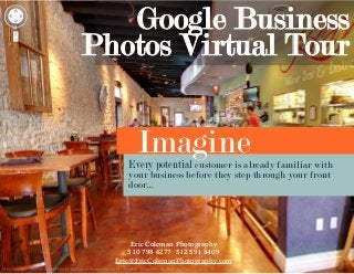 Google Business
Photos Virtual Tour

Imagine

Every potential customer is already familiar with
your business before they step through your front
door...

Eric Coleman Photography
510 798 6277 512 591 8409
Eric@EricColemanPhotography.com

 