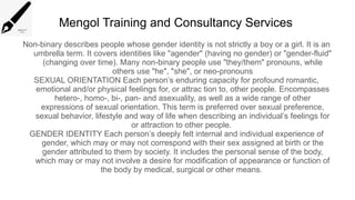 Mengol Training and Consultancy Services
Non-binary describes people whose gender identity is not strictly a boy or a girl. It is an
umbrella term. It covers identities like "agender" (having no gender) or "gender-fluid"
(changing over time). Many non-binary people use "they/them" pronouns, while
others use "he", "she", or neo-pronouns
SEXUAL ORIENTATION Each person’s enduring capacity for profound romantic,
emotional and/or physical feelings for, or attrac tion to, other people. Encompasses
hetero-, homo-, bi-, pan- and asexuality, as well as a wide range of other
expressions of sexual orientation. This term is preferred over sexual preference,
sexual behavior, lifestyle and way of life when describing an individual’s feelings for
or attraction to other people.
GENDER IDENTITY Each person’s deeply felt internal and individual experience of
gender, which may or may not correspond with their sex assigned at birth or the
gender attributed to them by society. It includes the personal sense of the body,
which may or may not involve a desire for modification of appearance or function of
the body by medical, surgical or other means.
 