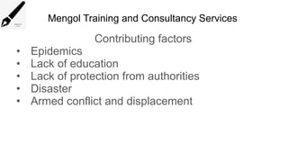 Mengol Training and Consultancy Services
Contributing factors
• Epidemics
• Lack of education
• Lack of protection from authorities
• Disaster
• Armed conflict and displacement
 