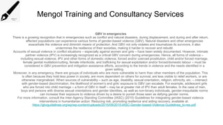 Mengol Training and Consultancy Services
GBV in emergencies
There is a growing recognition that in emergencies such as conflict and natural disasters, during displacement, and during and after return,
affected populations can experience various forms of gender-based violence (GBV). Natural disasters and other emergencies
exacerbate the violence and diminish means of protection. And GBV not only violates and traumatizes its survivors, it also
undermines the resilience of their societies, making it harder to recover and rebuild.
Accounts of sexual violence in conflict situations – especially against women and girls – have been widely documented. However, intimate
partner violence (IPV) is increasingly recognized as a critical GBV concern during emergencies. Hence, all forms of violence –
including sexual violence, IPV and other forms of domestic violence, forced and/or coerced prostitution, child and/or forced marriage,
female genital mutilation/cutting, female infanticide, and trafficking for sexual exploitation and/or forced/domestic labour – must be
considered in GBV prevention and mitigation assistance efforts, according to the trends in violence and the needs identified in a
given setting.
Moreover, in any emergency, there are groups of individuals who are more vulnerable to harm than other members of the population. This
is often because they hold less power in society, are more dependent on others for survival, are less visible to relief workers, or are
otherwise marginalized. When sources of vulnerability – such as age, disability, sexual orientation, religion, ethnicity, etc. – intersect
with gender-based discrimination, the likelihood of women’s and girls’ exposure to GBV can escalate. For example, adolescent girls
who are forced into child marriage – a form of GBV in itself – may be at greater risk of IPV than adult females. In the case of men,
boys and persons with diverse sexual orientations and gender identities, as well as non-binary individuals, gender-inequitable norms
can increase their exposure to violence driven by a desire to punish those seen as defying gender norms.
For more information, consult the Inter-Agency Standing Committee (IASC) (2015) Guidelines for integrating gender-based violence
interventions in humanitarian action: Reducing risk, promoting resilience and aiding recovery, available at:
https://gbvguidelines.org/wp/wp-content/uploads/2015/09/2015-IASC-Gender-based-Violence-Guidelines_lo-res.pdf
 