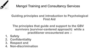 Mengol Training and Consultancy Services
Guiding principles and introduction to Psychological
First Aid
The principles that guide and support to the GBV
survivors (survivor-centered approach) while a
practitioner encountered are :-
1. Safety
2. Confidentiality
3. Respect and
4. Non-discrimination
 
