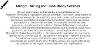 Mengol Training and Consultancy Services
Sexual exploitation and abuse by a humanitarian actor
Protection from sexual exploitation and abuse (PSEA) is the term used to refer to
all those systems put in place with the purpose to protect vulnerable people
from sexual exploitation and abuse by humanitarian actors and associated
personnel in a humanitarian context. This includes frontline workers,
volunteers, guards, contractors, United Nations (UN) mission and police
personnel, staff representing national authorities and institutions, suppliers of
goods and services for humanitarian aid, overall assistance and so on.
Regardless of who the perpetrator is, the approach to supporting any survivor of
gender-based violence (GBV) – as outlined in this guide – remains the same.
For additional responsibilities that arise when the perpetrator is a
humanitarian aid worker or any other frontline worker, it is important to check
the protocols of the organization or institution with legal experts.
 
