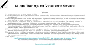 Mengol Training and Consultancy Services
Principles
The UN promotes six core principles relating to PSEA:
1. Sexual exploitation and abuse by humanitarian workers constitute acts of gross misconduct and are therefore grounds for termination
of employment.
2.Sexual activity with persons under the age of 18 is prohibited, regardless of the age of majority or the age of consent locally. Mistaken
belief regarding the age of a child is not a defence.
3. Exchange of money, employment, goods, or services for sex, including sexual favours or other forms of humiliating, degrading or
exploitative behaviour, is prohibited. This includes the exchange of assistance that is due to beneficiaries.
4. Any sexual relationship between those providing humanitarian assistance and protection and a person benefiting from such
humanitarian assistance and protection that involves improper use of rank or position is prohibited. Such relationships undermine
the credibility and integrity of humanitarian aid work.
5.Where a humanitarian worker develops concerns or suspicions regarding sexual abuse or exploitation by a fellow worker, whether in
the same agency or not, they must report such concerns via established agency reporting mechanisms.
6.Humanitarian workers are obliged to create and maintain an environment that prevents sexual exploitation and abuse and promotes
the implementation of their code of conduct. Managers at all levels have particular responsibilities to support and develop systems
that maintain this environment.
Further reading:
https://interagencystandingcommittee.org/system/files/181101_iasc_champions_sea_sh_strategy_final.pdf
https://emergency.unhcr.org/entry/32428/protection-from-sexual-exploitation-and-abuse-psea
Humanitarian principles | UNHCR
 