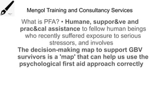 Mengol Training and Consultancy Services
What is PFA? • Humane, suppor&ve and
prac&cal assistance to fellow human beings
who recently suffered exposure to serious
stressors, and involves
The decision-making map to support GBV
survivors is a 'map' that can help us use the
psychological first aid approach correctly
 