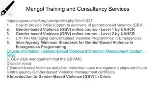Mengol Training and Consultancy Services
https://agora.unicef.org/user/profile.php?id=41357
1. How to provide initial support to survivors of gender-based violence (GBV)
2. Gender-based Violence (GBV) online course - Level 1 by UNHCR
3. Gender-based Violence (GBV) online course - Level 2 by UNHCR
4. UNFPA- Managing Gender Based Violence Programmes in Emergencies
5. Inter-Agency Minimum Standards for Gender-Based Violence in
Emergencies Programming
Course information | Gender-Based Violence Information Management System |
Kaya
6. GBV data management that the GBVIMS
Disaster ready
7.Gender-based Violence and child protection case management steps certificate
8.Intra agency Gender-based Violence management certificate
9.Introduction to Gender-Based Violence (GBV) in Crisis
 