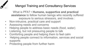 Mengol Training and Consultancy Services
What is PFA? • Humane, supportive and practical
assistance to fellow human beings who recently suffered
exposure to serious stressors, and involves :
• Non-intrusive, practical care and support
• Assessing needs and concerns
• Helping people to address basic needs (food, water)
• Listening, but not pressuring people to talk
• Comforting people and helping them to feel calm
• Helping people connect to information, services and social
supports
• Protecting people from further harm
 