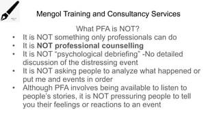 Mengol Training and Consultancy Services
What PFA is NOT?
• It is NOT something only professionals can do
• It is NOT professional counselling
• It is NOT “psychological debriefing” -No detailed
discussion of the distressing event
• It is NOT asking people to analyze what happened or
put me and events in order
• Although PFA involves being available to listen to
people’s stories, it is NOT pressuring people to tell
you their feelings or reactions to an event
 
