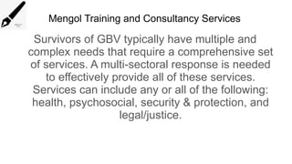 Mengol Training and Consultancy Services
Survivors of GBV typically have multiple and
complex needs that require a comprehensive set
of services. A multi-sectoral response is needed
to effectively provide all of these services.
Services can include any or all of the following:
health, psychosocial, security & protection, and
legal/justice.
 