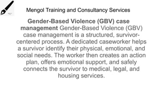 Mengol Training and Consultancy Services
Gender-Based Violence (GBV) case
management Gender-Based Violence (GBV)
case management is a structured, survivor-
centered process. A dedicated caseworker helps
a survivor identify their physical, emotional, and
social needs. The worker then creates an action
plan, offers emotional support, and safely
connects the survivor to medical, legal, and
housing services.
 