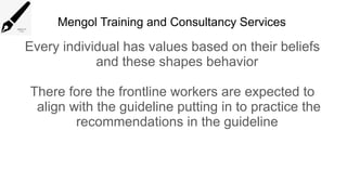 Mengol Training and Consultancy Services
Every individual has values based on their beliefs
and these shapes behavior
There fore the frontline workers are expected to
align with the guideline putting in to practice the
recommendations in the guideline
 