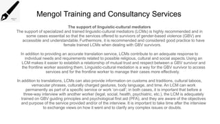 Mengol Training and Consultancy Services
The support of linguistic-cultural mediators
The support of specialized and trained linguistic-cultural mediators (LCMs) is highly recommended and in
some cases essential so that the services offered to survivors of gender-based violence (GBV) are
accessible and understandable.Furthermore, it is recommended and considered good practice to have
female trained LCMs when dealing with GBV survivors.
In addition to providing an accurate translation service, LCMs contribute to an adequate response to
individual needs and requirements related to possible religious, cultural and social aspects.Using an
LCM makes it easier to establish a relationship of mutual trust and respect between a GBV survivor and
the frontline worker assisting them. Linguistic-cultural mediation is a way for the GBV survivor to access
services and for the frontline worker to manage their cases more effectively.
In addition to translations, LCMs can also provide information on customs and traditions, cultural taboos,
vernacular phrases, culturally charged gestures, body language, and time. An LCM can work
permanently as part of a specific service or work ‘on-call’; in both cases, it is important that before a
three-way interview with another worker (legal, social, health, psychiatric, etc.), the LCM is adequately
trained on GBV guiding principles and psychological first aid (PFA), and they are aware of the objectives
and purpose of the service provided and/or of the interview. It is important to take time after the interview
to exchange views on how it went and to clarify any complex issues or doubts.
 