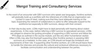 Mengol Training and Consultancy Services
In the event of an encounter with GBV survivors who speak rare languages, frontline workers
will gradually build up a portfolio with the references of LCMs that an organization can
contact in case of need, making sure that they have adequate training on the
topic.Expanding the network of collaborators is useful to offer adequate support to the
workforce but especially to GBV survivors, always with their consent.
In their day-to-day work, LCMs might have to deal personally with hearing about violent
experiences. In this case, before referring a GBV survivor to specialized services, LCMs
are obliged to observe the guiding principles of supporting a GBV survivor and follow the
PFA steps as outlined in the course module, just like any other humanitarian worker.
Often LCMs may also find themself supporting other frontline workers in assisting GBV
survivors as a mediator. In this case, an LCM should not forget the limitations and
requirements of their role: if supporting other frontline workers, an LCM should leave them
to handle the interview and provide the cultural and contextual references necessary to
facilitate communication and understanding between the parties.
 