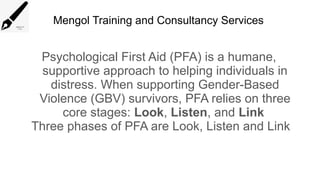 Mengol Training and Consultancy Services
Psychological First Aid (PFA) is a humane,
supportive approach to helping individuals in
distress. When supporting Gender-Based
Violence (GBV) survivors, PFA relies on three
core stages: Look, Listen, and Link
Three phases of PFA are Look, Listen and Link
 
