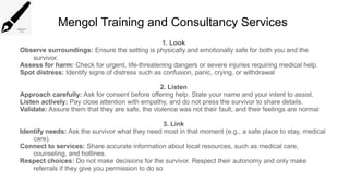 Mengol Training and Consultancy Services
1. Look
Observe surroundings: Ensure the setting is physically and emotionally safe for both you and the
survivor.
Assess for harm: Check for urgent, life-threatening dangers or severe injuries requiring medical help.
Spot distress: Identify signs of distress such as confusion, panic, crying, or withdrawal
2. Listen
Approach carefully: Ask for consent before offering help. State your name and your intent to assist.
Listen actively: Pay close attention with empathy, and do not press the survivor to share details.
Validate: Assure them that they are safe, the violence was not their fault, and their feelings are normal
3. Link
Identify needs: Ask the survivor what they need most in that moment (e.g., a safe place to stay, medical
care).
Connect to services: Share accurate information about local resources, such as medical care,
counseling, and hotlines.
Respect choices: Do not make decisions for the survivor. Respect their autonomy and only make
referrals if they give you permission to do so
 