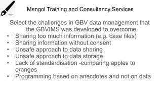 Mengol Training and Consultancy Services
Select the challenges in GBV data management that
the GBVIMS was developed to overcome.
• Sharing too much information (e.g. case files)
• Sharing information without consent
• Unsafe approach to data sharing
• Unsafe approach to data storage
• Lack of standardisation -comparing apples to
oranges
• Programming based on anecdotes and not on data
 
