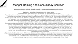 Mengol Training and Consultancy Services
Guiding principles and first steps to support a child (including adolescent) survivor
Mandatory reporting of suspected child abuse cases
Frontline workers must always take into account the best interests of the child:
The child must know what is happening to them and be given the opportunity to ask questions and receive answers they can
understand.During these steps, the presence of a linguistic-cultural mediator (LCM) can provide considerable comfort.
Children, particularly adolescents, should be part of the decision-making process on how to deal with mandatory reporting in
the safest and most confidential way possible. This means that frontline workers should consider the child’s opinions
and ideas on how to report the allegation. It doesn’t mean that the frontline worker and child can decide whether or not
to make a report, but rather that they can help decide how and when to report it.
Frontline workers must not make promises they can’t keep. A child might say: “I have to tell you something, but you have to
promise to keep it a secret”. The child's trust has most probably already been betrayed by a person close to them. The
frontline worker must let the child know that they can trust them, but they must also inform the child that they may be
obliged to share some of the information they have been told to protect the child, reassuring the child that they will
discuss the details together. If the child discloses that they are being abused and that they are not safe, the frontline
worker must talk to the designed protection authority and the child has to understand that the frontline worker cannot
keep the information confidential.
All parties involved must be aware of their legal obligations, if any, and of the relevant professional codes of conduct to ensure
that the child and those responsible for them are well informed about their position, their limitations, if any, and about
confidentiality rules. Once the child or those responsible for the child are fully aware of the reporting obligations, the
frontline worker can help the child to make informed decisions, keeping the relationship of trust intact.
 