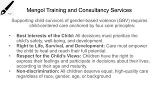 Mengol Training and Consultancy Services
Supporting child survivors of gender-based violence (GBV) requires
child-centered care anchored by four core principles:
• Best Interests of the Child: All decisions must prioritize the
child's safety, well-being, and development.
• Right to Life, Survival, and Development: Care must empower
the child to heal and reach their full potential.
• Respect for the Child’s Views: Children have the right to
express their feelings and participate in decisions about their lives,
according to their age and maturity.
• Non-discrimination: All children deserve equal, high-quality care
regardless of race, gender, age, or background
 
