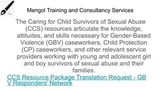 Mengol Training and Consultancy Services
The Caring for Child Survivors of Sexual Abuse
(CCS) resources articulate the knowledge,
attitudes, and skills necessary for Gender-Based
Violence (GBV) caseworkers, Child Protection
(CP) caseworkers, and other relevant service
providers working with young and adolescent girl
and boy survivors of sexual abuse and their
families.
CCS Resource Package Translation Request - GB
V Responders' Network
 