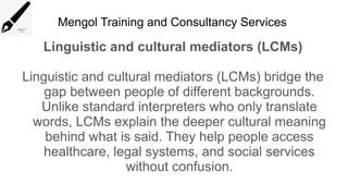 Mengol Training and Consultancy Services
Linguistic and cultural mediators (LCMs)
Linguistic and cultural mediators (LCMs) bridge the
gap between people of different backgrounds.
Unlike standard interpreters who only translate
words, LCMs explain the deeper cultural meaning
behind what is said. They help people access
healthcare, legal systems, and social services
without confusion.
 