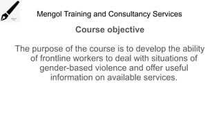 Mengol Training and Consultancy Services
Course objective
The purpose of the course is to develop the ability
of frontline workers to deal with situations of
gender-based violence and offer useful
information on available services.
 