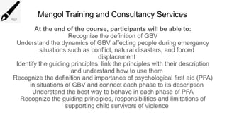 Mengol Training and Consultancy Services
At the end of the course, participants will be able to:
Recognize the definition of GBV
Understand the dynamics of GBV affecting people during emergency
situations such as conflict, natural disasters, and forced
displacement
Identify the guiding principles, link the principles with their description
and understand how to use them
Recognize the definition and importance of psychological first aid (PFA)
in situations of GBV and connect each phase to its description
Understand the best way to behave in each phase of PFA
Recognize the guiding principles, responsibilities and limitations of
supporting child survivors of violence
 