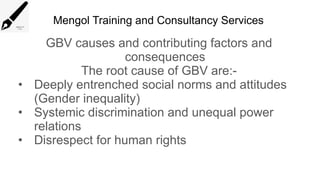 Mengol Training and Consultancy Services
GBV causes and contributing factors and
consequences
The root cause of GBV are:-
• Deeply entrenched social norms and attitudes
(Gender inequality)
• Systemic discrimination and unequal power
relations
• Disrespect for human rights
 